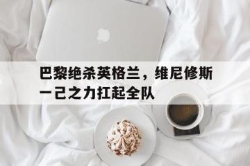 乐鱼体育网站入口-包含巴黎绝杀英格兰，维尼修斯一己之力扛起全队的词条